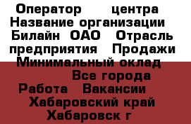 Оператор Call-центра › Название организации ­ Билайн, ОАО › Отрасль предприятия ­ Продажи › Минимальный оклад ­ 35 000 - Все города Работа » Вакансии   . Хабаровский край,Хабаровск г.
